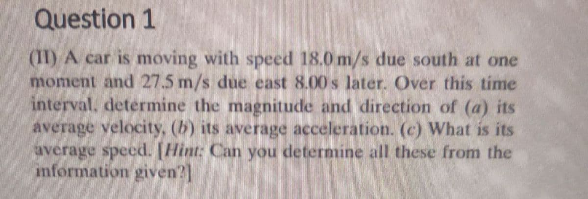 Question 1
(II) A car is moving with speed 18.0 m/s due south at one
moment and 27.5 m/s due east 8.00 s later. Over this time
interval, determine the magnitude and direction of (a) its
average velocity, (b) its average acceleration. (c) What is its
average speed. [Hint: Can you determine all these from the
information given?]
