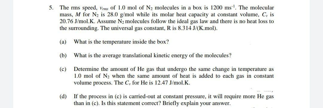 5. The rms speed, vrms of 1.0 mol of N2 molecules in a box is 1200 ms. The molecular
mass, M for N2 is 28.0 g/mol while its molar heat capacity at constant volume, C, is
20.76 J/mol.K. Assume N2 molecules follow the ideal gas law and there is no heat loss to
the surrounding. The universal gas constant, R is 8.314 J/(K.mol).
(а)
What is the temperature inside the box?
(b)
What is the average translational kinetic energy of the molecules?
Determine the amount of He gas that undergo the same change in temperature as
1.0 mol of N2 when the same amount of heat is added to each gas in constant
volume process. The Cy for He is 12.47 J/mol.K.
(c)
(d)
If the process in (c) is carried-out at constant pressure, it will require more He gas
than in (c). Is this statement correct? Briefly explain your answer.
