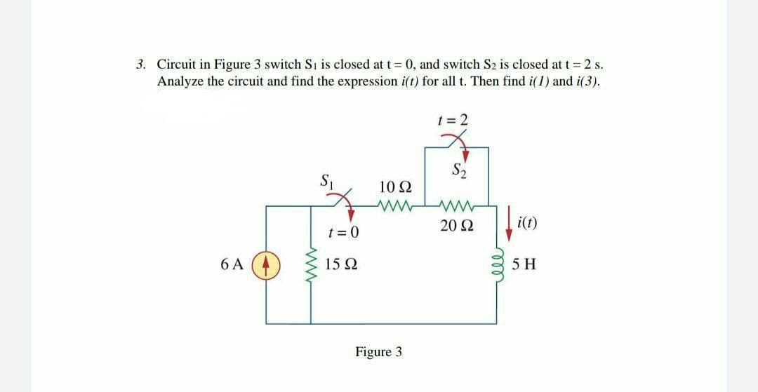 3. Circuit in Figure 3 switch Si is closed at t 0, and switch S2 is closed at t = 2 s.
Analyze the circuit and find the expression i(t) for all t. Then find i(1) and i(3).
t = 2
S2
10Ω
20 2
i(t)
t = 0
6 A (
15Ω
5 H
Figure 3
ll
