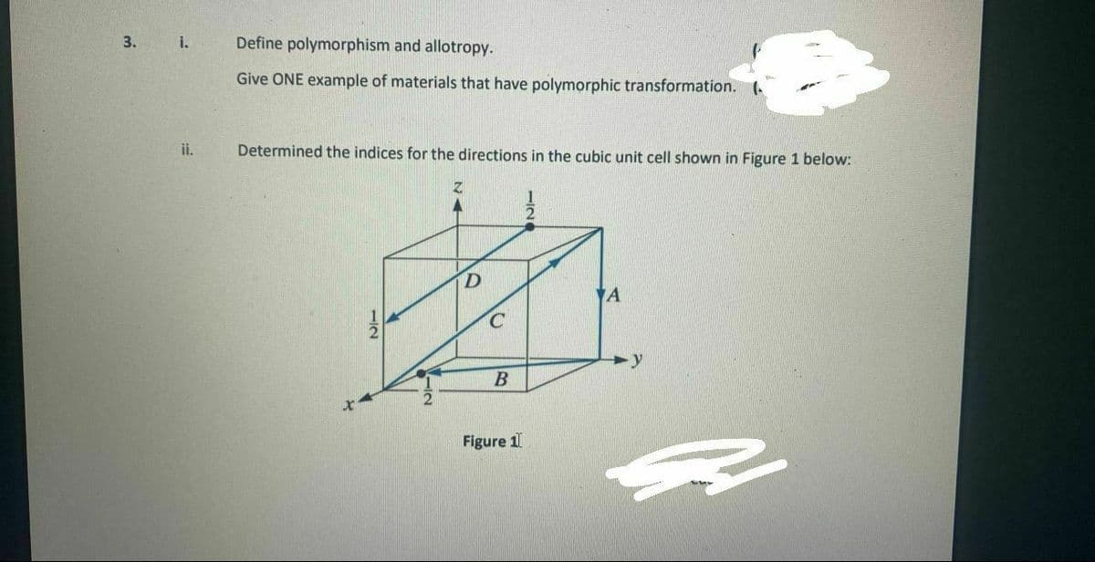 3.
Define polymorphism and allotropy.
i.
Give ONE example of materials that have polymorphic transformation.
ii.
Determined the indices for the directions in the cubic unit cell shown in Figure 1 below:
A
C.
B
Figure 1
