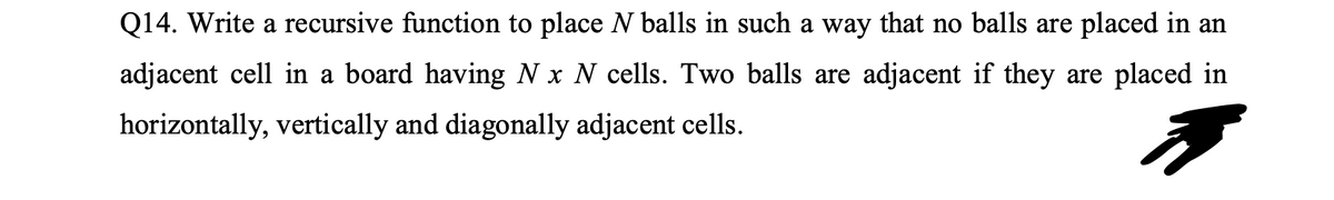 Q14. Write a recursive function to place N balls in such a way that no balls are placed in an
adjacent cell in a board having N x N cells. Two balls are adjacent if they are placed in
horizontally, vertically and diagonally adjacent cells.
