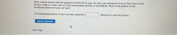 After making twenty-seventh payment of $423.83 on your car loan, you wanted to find out how much is left
of your original 6 years loan at 6.8% compounded monthly of $25,000.00. What is the amount of the
remaining balance of your car loan?
The remaining balance of your car loan would be S
(Round to 2 decimal places.)
Submit Question
Next Page
