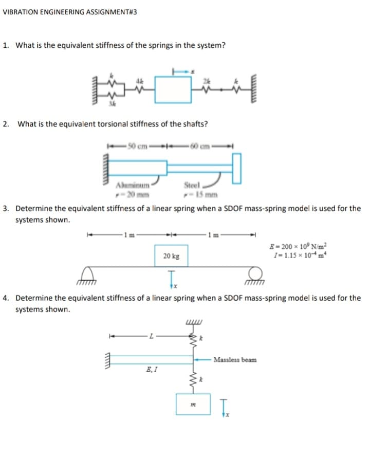 VIBRATION ENGINEERING ASSIGNMENT#3
1. What is the equivalent stiffness of the springs in the system?
2. What is the equivalent torsional stiffness of the shafts?
-50 cm-
Ahminum
-20
Steel
-15 mm
3. Determine the equivalent stiffness of a linear spring when a SDOF mass-spring model is used for the
systems shown.
1 m
1 m
E- 200 x 10° N/m²
1- 1.15 x 104 m*
20 kg
T.
4. Determine the equivalent stiffness of a linear spring when a SDOF mass-spring model is used for the
systems shown.
- Massless beam
E, I
T.
