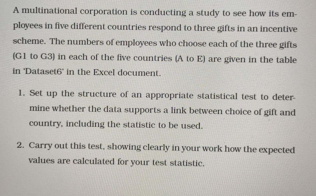 A multinational corporation is conducting a study to see how its em-
ployees in five different countries respond to three gifts in an incentive
scheme. The numbers of employees who choose each of the three gifts
(G1 to G3) in each of the five countries (A to E) are given in the table
in 'Dataset6' in the Excel document.
1. Set up the structure of an appropriate statistical test to deter-
mine whether the data supports a link between choice of gift and
country, including the statistic to be used.
2. Carry out this test, showing clearly in your work how the expected
values are calculated for your test statistic.
