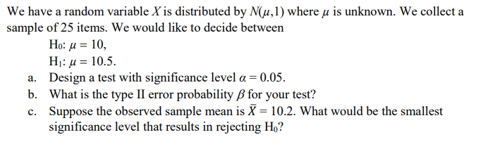 We have a random variable X is distributed by N(u,1) where u is unknown. We collect a
sample of 25 items. We would like to decide between
H: μ= 10,
H: μ= 10.5.
a. Design a test with significance level a = 0.05.
b. What is the type II error probability ß for your test?
c. Suppose the observed sample mean is X = 10.2. What would be the smallest
significance level that results in rejecting H,?
