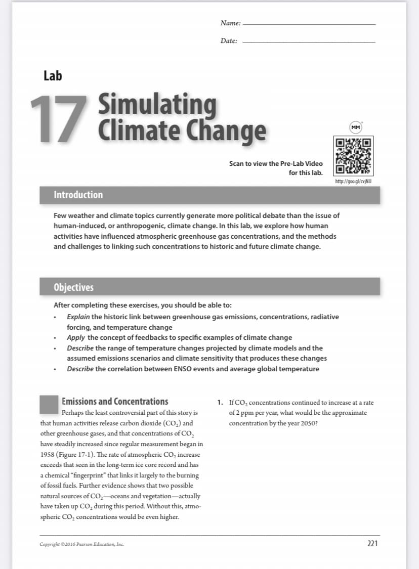 Name:
Date:
Lab
17
Simulating
1/ Climate Change
Scan to view the Pre-Lab Video
for this lab.
http://goo.gl/cv)NU
Introduction
Few weather and climate topics currently generate more political debate than the issue of
human-induced, or anthropogenic, climate change. In this lab, we explore how human
activities have influenced atmospheric greenhouse gas concentrations, and the methods
and challenges to linking such concentrations to historic and future climate change.
Objectives
After completing these exercises, you should be able to:
Explain the historic link between greenhouse gas emissions, concentrations, radiative
forcing, and temperature change
Apply the concept of feedbacks to specific examples of climate change
Describe the range of temperature changes projected by climate models and the
assumed emissions scenarios and climate sensitivity that produces these changes
Describe the correlation between ENSO events and average global temperature
Emissions and Concentrations
1. IFCO, concentrations continued to increase at a rate
Perhaps the least controversial part of this story is
that human activities release carbon dioxide (CO,) and
other greenhouse gases, and that concentrations of CO,
have steadily increased since regular measurement began in
1958 (Figure 17-1). The rate of atmospheric CO, increase
of 2 ppm per year, what would be the approximate
concentration by the year 2050?
exceeds that seen in the long-term ice core record and has
a chemical "fingerprint" that links it largely to the burning
of fossil fuels. Further evidence shows that two possible
natural sources of CO,-oceans and vegetation-actually
have taken up CO, during this period. Without this, atmo-
spheric CO, concentrations would be even higher.
Copyright ©2016 Pearson Education, Inc.
221

