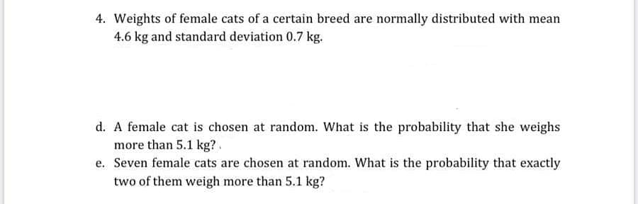 4. Weights of female cats of a certain breed are normally distributed with mean
4.6 kg and standard deviation 0.7 kg.
d. A female cat is chosen at random. What is the probability that she weighs
more than 5.1 kg?.
e. Seven female cats are chosen at random. What is the probability that exactly
two of them weigh more than 5.1 kg?

