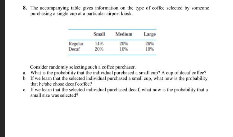 8. The accompanying table gives information on the type of coffee selected by someone
purchasing a single cup at a particular airport kiosk.
Small
Medium
Large
Regular
Decaf
14%
20%
20%
10%
26%
10%
Consider randomly selecting such a coffee purchaser.
a. What is the probability that the individual purchased a small cup? A cup of decaf coffee?
b. If we learn that the selected individual purchased a small cup, what now is the probability
that he/she chose decaf coffee?
c. If we learn that the selected individual purchased decaf, what now is the probability that a
small size was selected?
