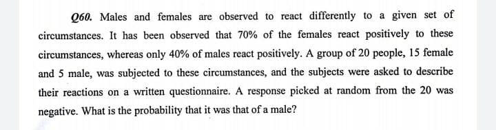 Q60. Males and females are observed to react differently to a given set of
circumstances. It has been observed that 70% of the females react positively to these
circumstances, whereas only 40% of males react positively. A group of 20 people, 15 female
and 5 male, was subjected to these circumstances, and the subjects were asked to describe
their reactions on a written questionnaire. A response picked at random from the 20 was
negative. What is the probability that it was that of a male?
