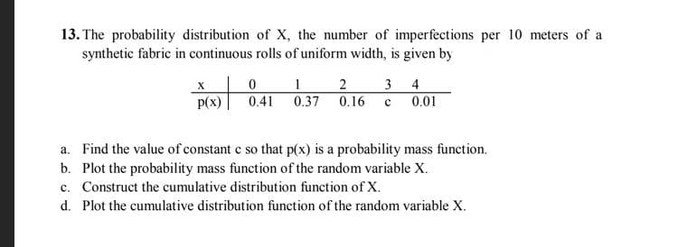 13. The probability distribution of X, the number of imperfections per 10 meters of a
synthetic fabric in continuous rolls of uniform width, is given by
х
2 3 4
p(x)
0.41
0.37 0.16
0.01
a. Find the value of constant c so that p(x) is a probability mass function.
b. Plot the probability mass function of the random variable X.
c. Construct the cumulative distribution function of X.
d. Plot the cumulative distribution function of the random variable X.
