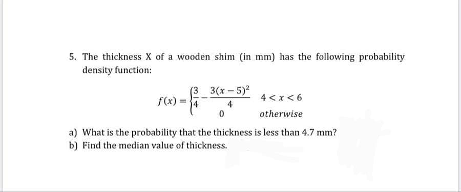 The thickness X of a wooden shim (in mm) has the following probability
density function:
(3 3(x-5)2
9 >x >+
f(x) =
4
otherwise
What is the probability that the thickness is less than 4.7 mm?
Find the median value of thickness.
