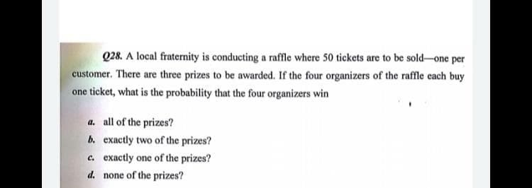 Q28. A local fraternity is conducting a raffle where 50 tickets are to be sold-one per
customer. There are three prizes to be awarded. If the four organizers of the raffle each buy
one ticket, what is the probability that the four organizers win
a. all of the prizes?
b. exactly two of the prizes?
c. exactly one of the prizes?
d. none of the prizes?

