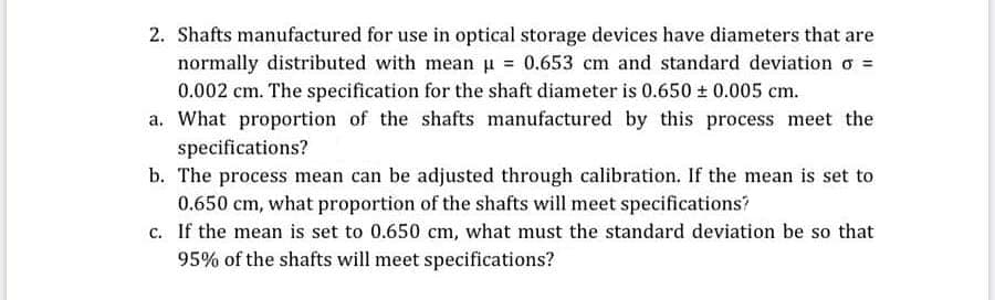 2. Shafts manufactured for use in optical storage devices have diameters that are
normally distributed with mean u = 0.653 cm and standard deviation o =
0.002 cm. The specification for the shaft diameter is 0.650 + 0.005 cm.
a. What proportion of the shafts manufactured by this process meet the
specifications?
b. The process mean can be adjusted through calibration. If the mean is set to

