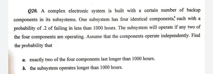 Q20. A complex electronic system is built with a certain number of backup
components in its subsystems. One subsystem has four identical components,' each with a
probability of .2 of failing in less than 1000 hours. The subsystem will operate if any two of
the four components are operating. Assume that the components operate independently. Find
the probability that
a. exactly two of the four components last longer than 1000 hours.
b. the subsystem operates longer than 1000 hours.
