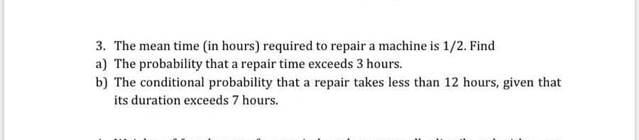 The mean time (in hours) required to repair a machine is 1/2. Find
The probability that a repair time exceeds 3 hours.
The conditional probability that a repair takes less than 12 hours, given that
its duration exceeds 7 hours.
