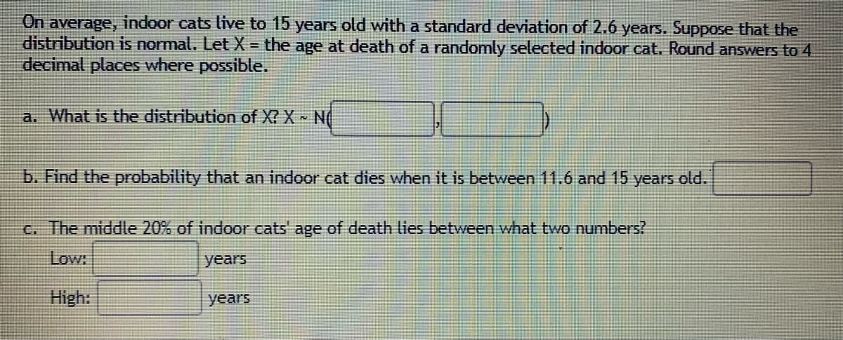 On
indoor cats live to 15 years old with a standard deviation of 2.6 years. Suppose that the
average,
distribution is normal. Let X = the age at death of a randomly selected indoor cat. Round answers to 4
decimal places where possible.
a. What is the distribution of X? X N
b. Find the probability that an indoor cat dies when it is between 11.6 and 15 years old.
c. The middle 20% of indoor cats' age of death lies between what two numbers?
Low:
years
High:
years
