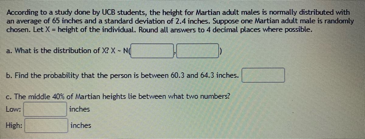 According to a study done by UCB students, the height for Martian adult males is normally distributed with
an average of 65 inches and a standard deviation of 2.4 inches. Suppose one Martian adult male is randomly
chosen. Let X = height of the individual. Round all answers to 4 decimal places where possible.
a. What is the distribution of X? X N(
b. Find the probability that the person is between 60.3 and 64.3 inches.
c. The middle 40% of Martian heights lie between what two numbers?
Low:
inches
High:
inches
