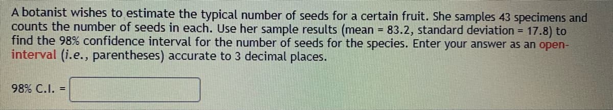 A botanist wishes to estimate the typical number of seeds for a certain fruit. She samples 43 specimens and
counts the number of seeds in each. Use her sample results (mean - 83.2, standard deviation = 17.8) to
find the 98% confidence interval for the number of seeds for the species. Enter your answer as an open-
interval (i.e., parentheses) accurate to 3 decimal places.
98% C.I. =
