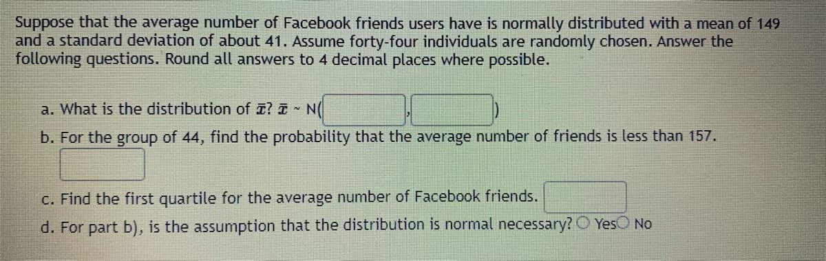 Suppose that the average number of Facebook friends users have is normally distributed with a mean of 149
and a standard deviation of about 41. Assume forty-four individuals are randomly chosen. Answer the
following questions. Round all answers to 4 decimal places where possible.
a. What is the distribution of a? N(
b. For the group of 44, find the probability that the average number of friends is less than 157.
C. Find the first quartile for the average number of Facebook friends.
d. For part b), is the assumption that the distribution is normal necessary? O YesO No
