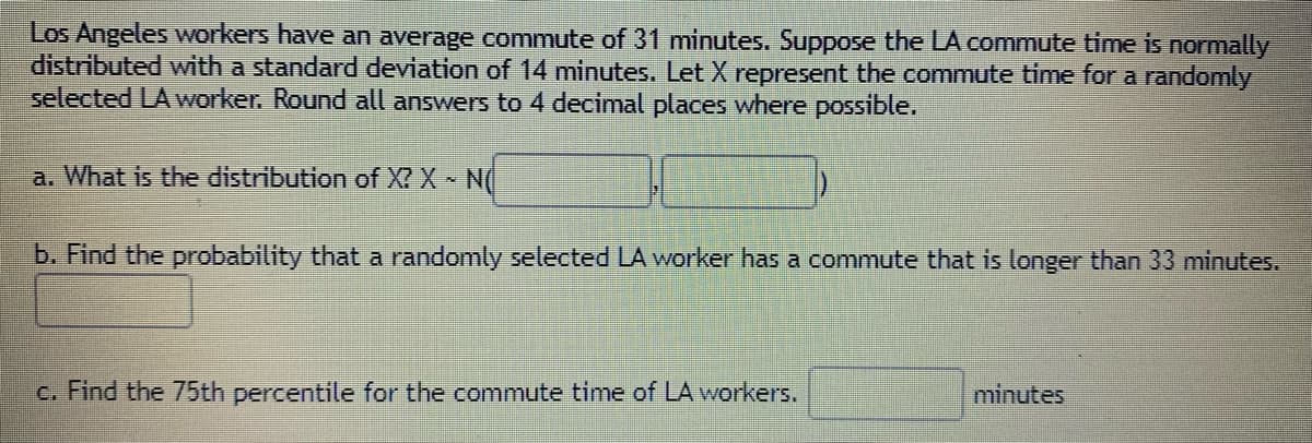 Los Angeles workers have an average commute of 31 minutes. Suppose the LA commute time is normally
distributed with a standard deviation of 14 minutes. Let X represent the commute time for a randomly
selected LA worker. Round all answers to 4 decimal places where possible.
a. What is the distribution of X? X N(
b. Find the probability that a randomly selected LA worker has a commute that is longer than 33 minutes.
c. Find the 75th percentile for the commute time of LA workers.
minutes
