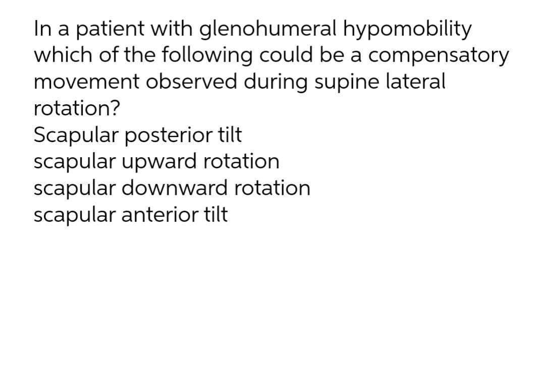 In a patient with glenohumeral hypomobility
which of the following could be a compensatory
movement observed during supine lateral
rotation?
Scapular posterior tilt
scapular upward rotation
scapular downward rotation
scapular anterior tilt
