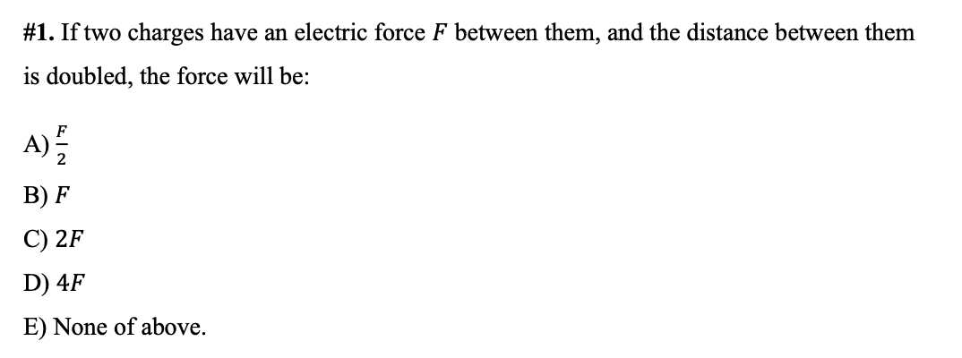 #1. If two charges have an electric force F between them, and the distance between them
is doubled, the force will be:
A)
B) F
C) 2F
D) 4F
