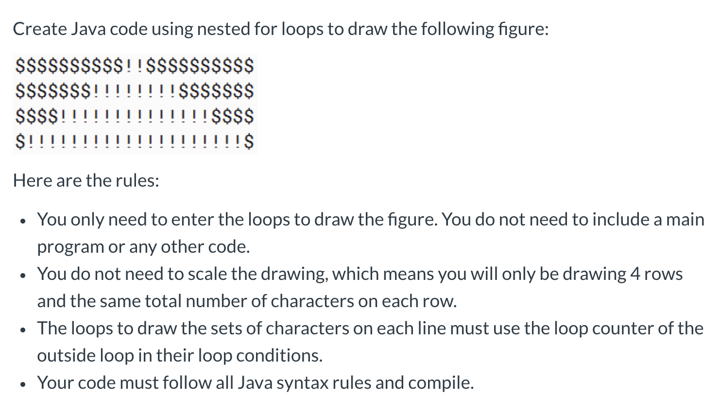 Create Java code using nested for loops to draw the following figure:
$$$$$$$$$$!!$$$$$$$$$$
$$$$$$$!
$$$$!!
$!
!$$$$$$$
!!$$$$
!!$
Here are the rules:
You only need to enter the loops to draw the figure. You do not need to include a main
program or any other code.
You do not need to scale the drawing, which means you will only be drawing 4 rows
and the same total number of characters on each row.
The loops to draw the sets of characters on each line must use the loop counter of the
outside loop in their loop conditions.
• Your code must follow all Java syntax rules and compile.
