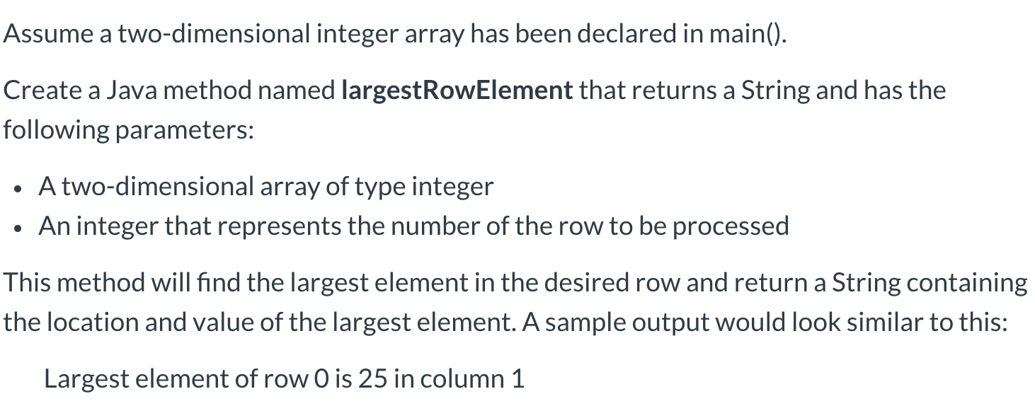 Assume a two-dimensional integer array has been declared in main().
Create a Java method named largestRowElement that returns a String and has the
following parameters:
A two-dimensional array of type integer
An integer that represents the number of the row to be processed
This method will find the largest element in the desired row and return a String containing
the location and value of the largest element. A sample output would look similar to this:
Largest element of row 0 is 25 in column 1
