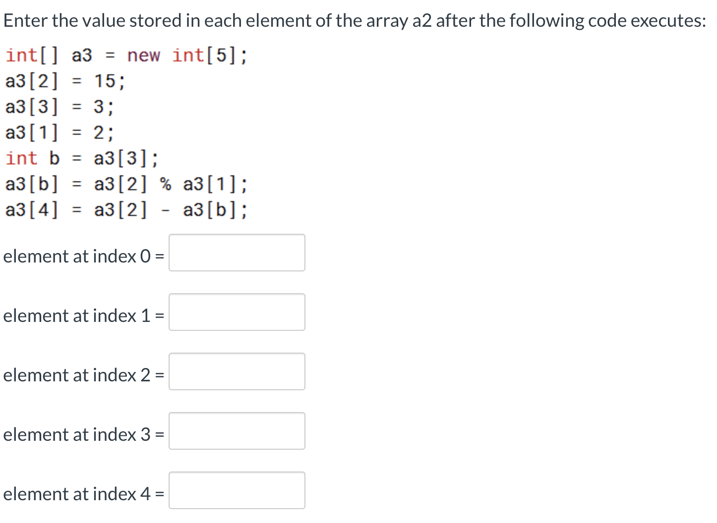 Enter the value stored in each element of the array a2 after the following code executes:
int[] a3 = new int[5];
a3[2] = 15;
a3[3] = 3;
a3[1] = 2;
int b = a3[3];
аз [b] %3D аз[2] %% аз[1];
аз [4] %3D - аз[b];
%3D
аз [2]
element at index 0 =
element at index 1 =
element at index 2 =
%3D
element at index 3 =
element at index 4 =
