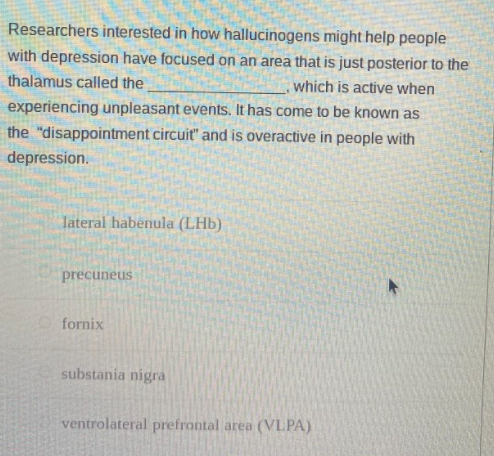 Researchers interested in how hallucinogens might help people
with depression have focused on an area that is just posterior to the
thalamus called the
which is active when
experiencing unpleasant events. It has come to be known as
the "disappointment circuit" and is overactive in people with
depression.
lateral habenula (LHb)
precuneus
fornix
substania nigra
ventrolateral prefrontal area (VLPA)
