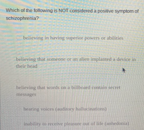 Which of the following is NOT considered a positive symptom of
schizophrenia?
believing in having superior powers or abilities
believing that someone or an alien implanted a device in
their head
believing that words on a billboard contain secret
messages
hearing voices (auditory hallucinations)
inability to receive pleasure out of life (anhedonia)
