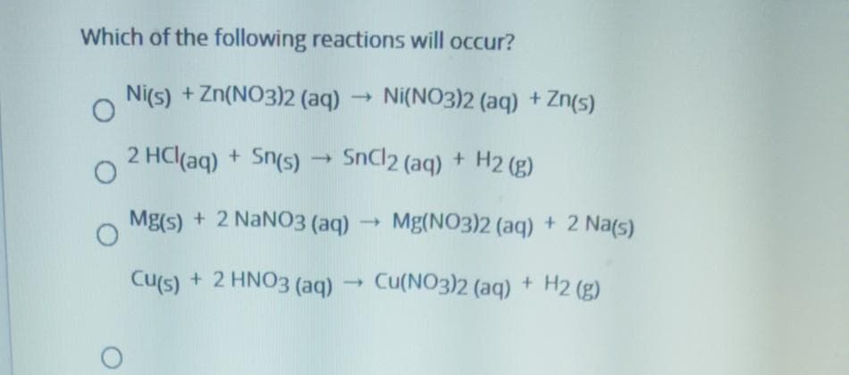 Which of the following reactions will occur?
Ni(s) + Zn(NO3)2 (aq)
Ni(NO3)2 (aq) + Zn(s)
2 HC(aq) + Sn(s)
SnCl2 (aq) + H2 (g)
Mg(s) + 2 NANO3 (aq)
Mg(NO3)2 (aq) + 2 Na(s)
Cu(s) + 2 HNO3 (aq)
Cu(NO3)2 (aq)
+ H2 (g)
