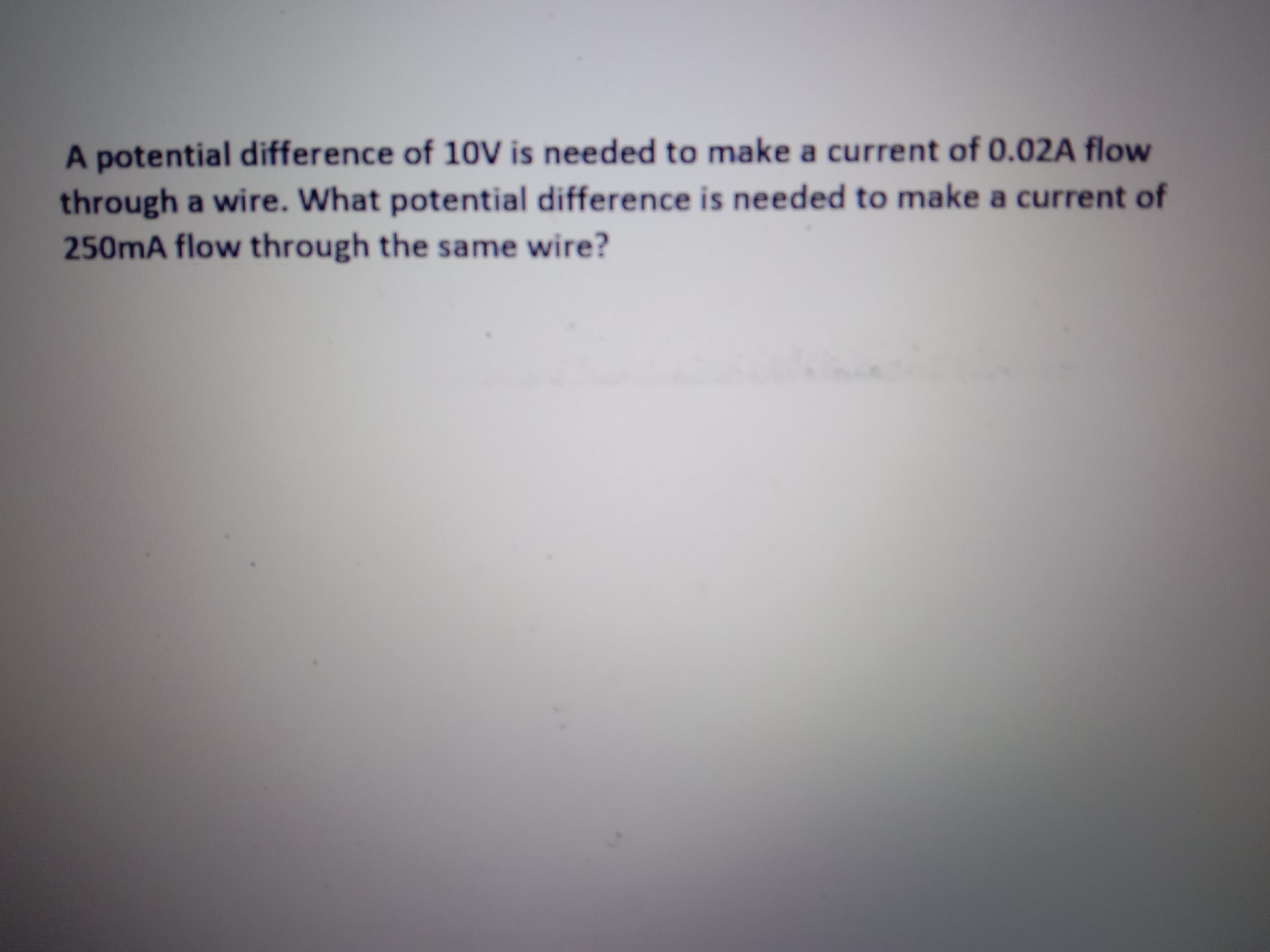 A potential difference of 10V is needed to make a current of 0.02A flow
through a wire. What potential difference is needed to make a current of
250mA flow through the same wire?
