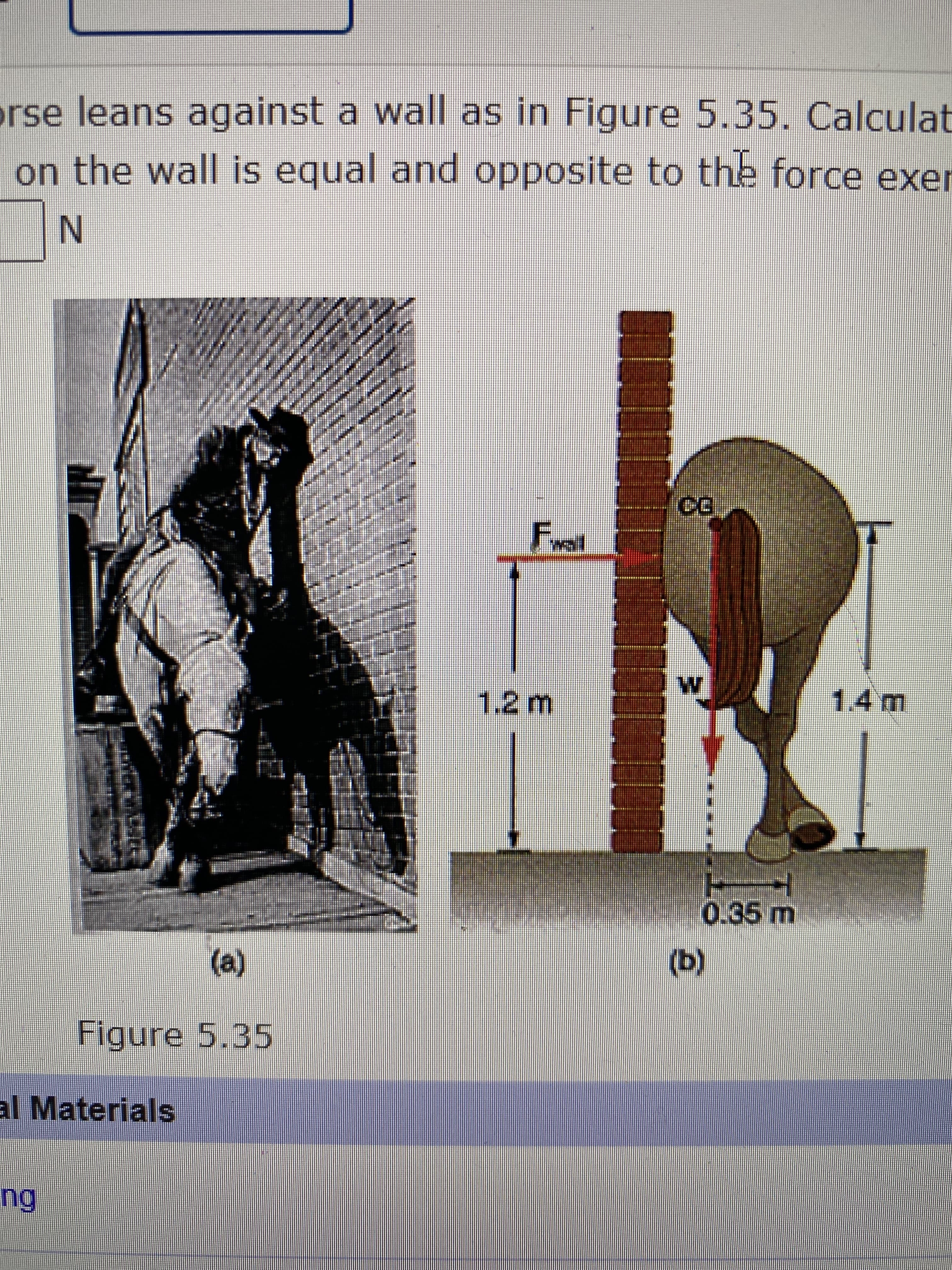 F.
rse leans against a wall as in Figure 5.35. Calculat
on the wall is equal and opposite to the force exer
EXO
1.2m
(e)
Figure 5.35
(q)
al Materials
ng
