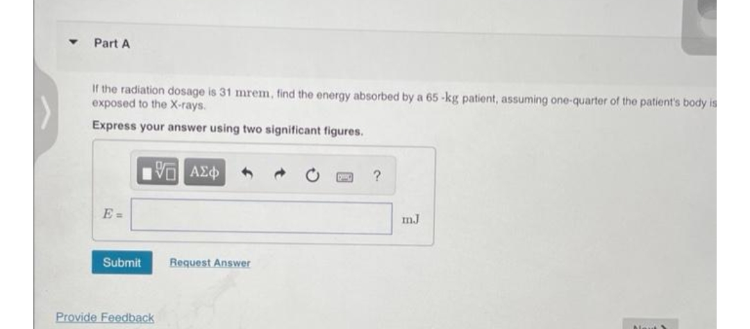 Part A
If the radiation dosage is 31 mrem, find the energy absorbed by a 65-kg patient, assuming one-quarter of the patient's body is
exposed to the X-rays.
Express your answer using two significant figures.
E=
IVE ΑΣΦ
Submit
Provide Feedback
Request Answer
?
mJ