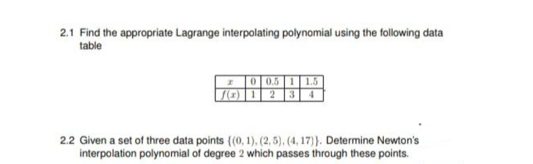 2.1 Find the appropriate Lagrange interpolating polynomial using the following data
table
0
0.5 1 1.5
f(r) 1 2 3 4
2.2 Given a set of three data points ((0, 1), (2,5), (4, 17)}. Determine Newton's
interpolation polynomial of degree 2 which passes through these points.