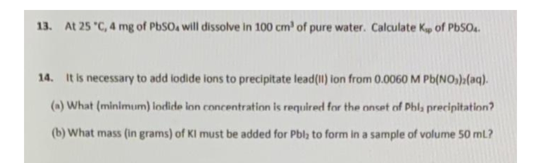 13. At 25 °C, 4 mg of PbSO4 will dissolve in 100 cm³ of pure water. Calculate Kp of PbSO4.
14. It is necessary to add iodide ions to precipitate lead(11) ion from 0.0060 M Pb(NO₂)2(aq).
(a) What (minimum) lodide ion concentration is required for the onset of Phla precipitation?
(b) What mass (in grams) of KI must be added for Pbl to form in a sample of volume 50 ml?