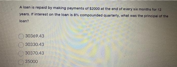 A loan is repaid by making payments of $2000 at the end of every six months for 12
years. If interest on the loan is 8% compounded quarterly, what was the principal of the
loan?
30369.43
30330.43
30370.43
35000