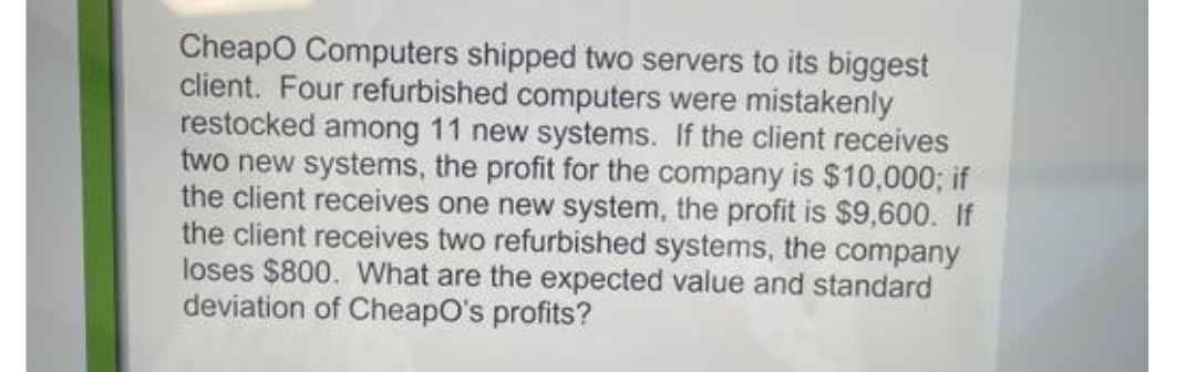 Cheapo Computers shipped two servers to its biggest
client. Four refurbished computers were mistakenly
restocked among 11 new systems. If the client receives
two new systems, the profit for the company is $10,000; if
the client receives one new system, the profit is $9,600. If
the client receives two refurbished systems, the company
loses $800. What are the expected value and standard
deviation of CheapO's profits?