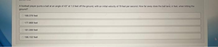 A football player punts a ball at an angle of 43 at 1,5 feet off the ground, with an initial velocity of 79 feet per second. How far away does the ball land, in feet, when hitting the
ground?
168.376 feet
177.868 feet
181.000 feet
196.152 feet