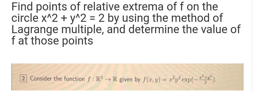 Find points of relative extrema of f on the
circle x^2 + y^2 = 2 by using the method of
Lagrange multiple, and determine the value of
f at those points
2 Consider the function f: R² → R given by f(x, y) = x²y² exp(-2+²).