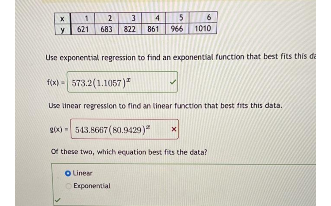 X
y
1
621
2
683
3
4
5
822 861 966
Use exponential regression to find an exponential function that best fits this da
f(x) = 573.2 (1.1057)
O Linear
Use linear regression to find an linear function that best fits this data.
g(x) = 543.8667 (80.9429)
6
1010
Exponential
X
Of these two, which equation best fits the data?