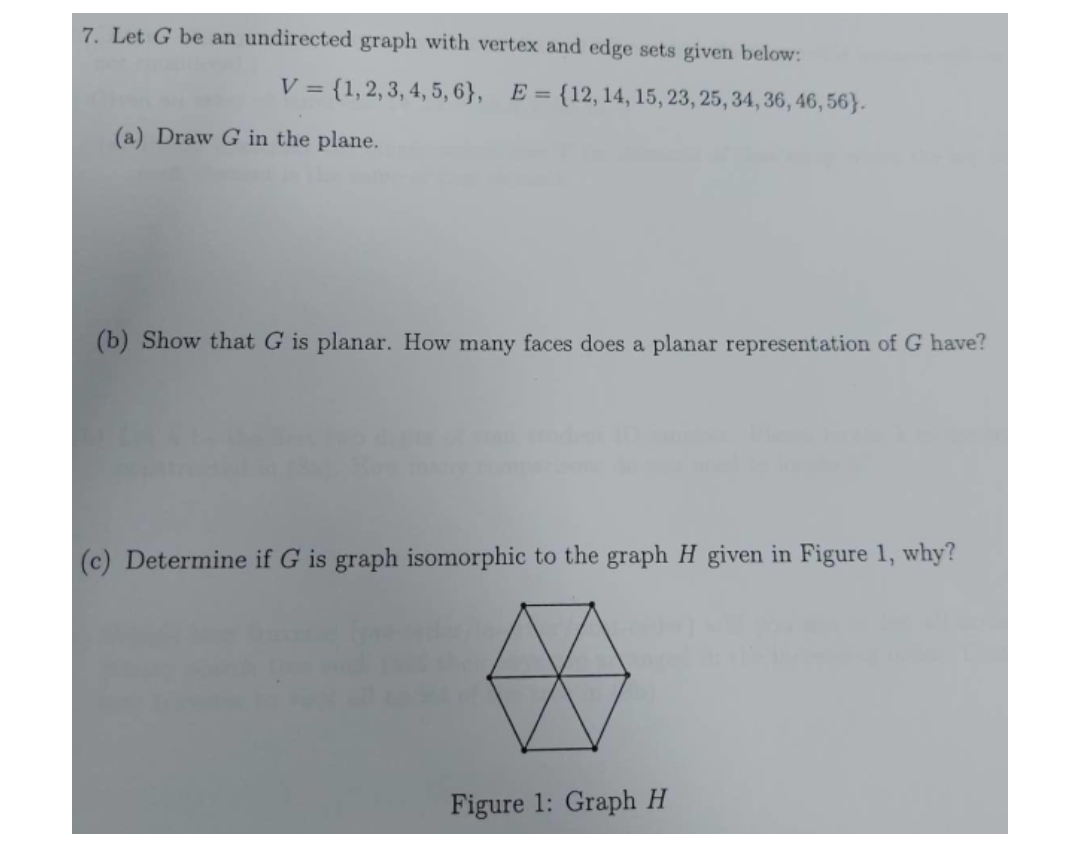 7. Let G be an undirected graph with vertex and edge sets given below:
V = {1, 2, 3, 4, 5, 6}, E = {12, 14, 15, 23, 25, 34, 36, 46, 56).
(a) Draw G in the plane.
(b) Show that G is planar. How many faces does a planar representation of G have?
(c) Determine if G is graph isomorphic to the graph H given in Figure 1, why?
☆
Figure 1: Graph H