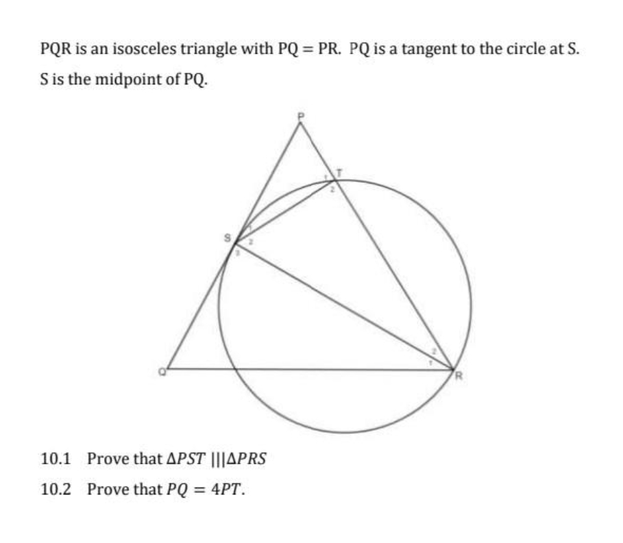PQR is an isosceles triangle with PQ = PR. PQ is a tangent to the circle at S.
S is the midpoint of PQ.
10.1 Prove that APST |||APRS
10.2 Prove that PQ = 4PT.