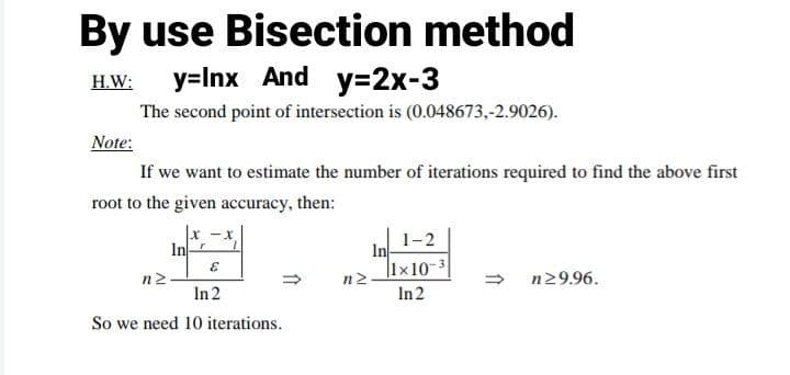 By use Bisection method
y=Inx And
y=2x-3
H.W:
The second point of intersection is (0.048673,-2.9026).
Note:
If we want to estimate the number of iterations required to find the above first
root to the given accuracy, then:
|x -x,
In
1-2
In
|1x10-3
n2
n29.96.
In 2
In2
So we need 10 iterations.
