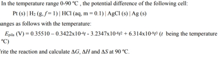 In the temperature range 0-90 °C , the potential difference of the following cell:
Pt (s) | H2 (g,ƒ= 1)| HCI (aq, m = 0.1)| AgCl (s) | Ag (s)
manges as follows with the temperature:
Epila (V) = 0.35510 – 0.3422x10-4t - 3.2347x10-8f2 + 6.314x10-f³ (t being the temperature
°C)
rite the reaction and calculate AG, AH and AS at 90 °C.
