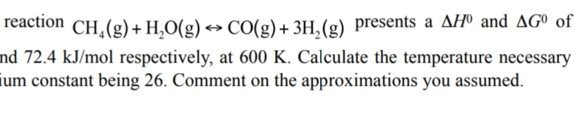 reaction
CH,(g)+ H,O(g) → CO(g)+ 3H,(g) presents a AHº and AGº of
nd 72.4 kJ/mol respectively, at 600 K. Calculate the temperature necessary
ium constant being 26. Comment on the approximations you assumed.
