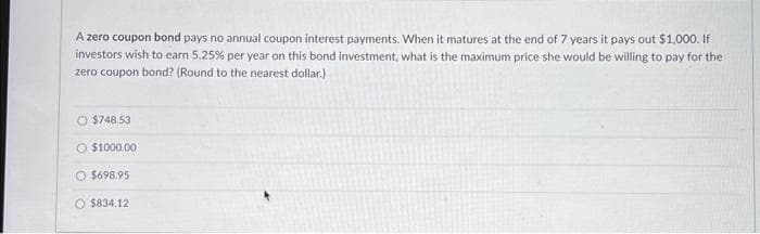 A zero coupon bond pays no annual coupon interest payments. When it matures at the end of 7 years it pays out $1,000. If
investors wish to earn 5.25% per year on this bond investment, what is the maximum price she would be willing to pay for the
zero coupon bond? (Round to the nearest dollar.)
O $748.53
O $1000.00
$698.95
$834.12