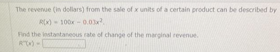 The revenue (in dollars) from the sale of x units of a certain product can be described by
R(x)= 100x -0.03x².
Find the instantaneous rate of change of the marginal revenue.
R"(x) =