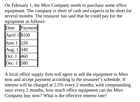 On February 1, the Miro Company needs to purchase some office
equipment. The company is short of cash and expects to be short for
several months. The treasurer has said that he could pay for the
equipment as follows:
Date Payment
April 1 $100
June 1220
Aug. 1 340
Oct. 1 460
Dec. 1 580
A local office supply firm will agree to sell the equipment to Miro
now and accept payment according to the treasurer's schedule. If
interest will be charged at 2.5% every 2 months, with compounding
once every 2 months, how much office equipment can the Miro
Company buy now? What is the effective interest rate?